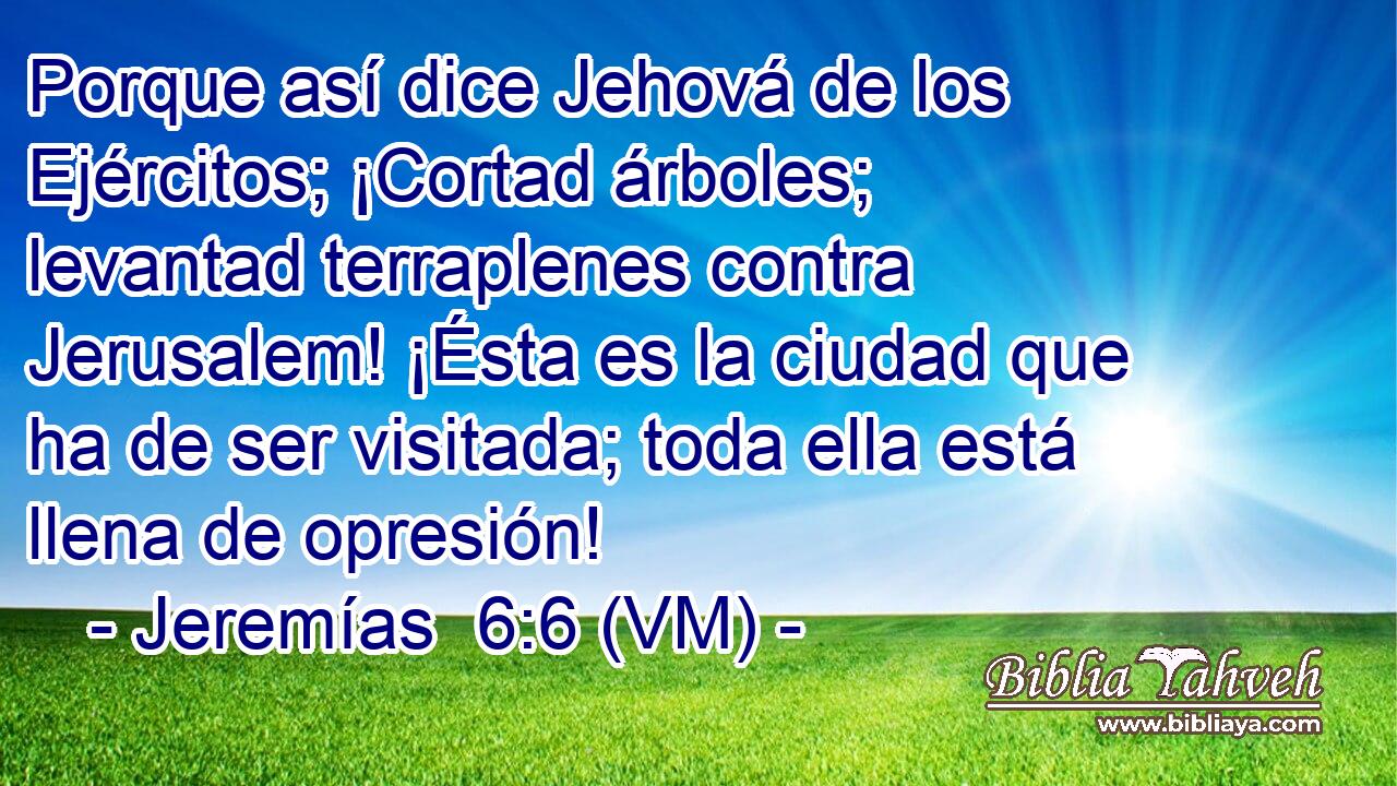  Porque así dice Jehová de los Ejércitos; ¡Cortad árboles; levantad terraplenes contra Jerusalem! ¡Ésta es la ciudad que ha de ser visitada; toda ella está llena de opresión! 