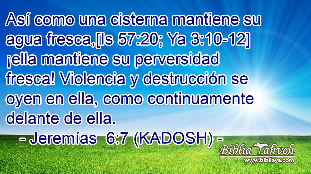  Así como una cisterna mantiene su agua fresca,[Is 57:20; Ya 3:10-12] ¡ella mantiene su perversidad fresca! Violencia y destrucción se oyen en ella, como continuamente delante de ella. 