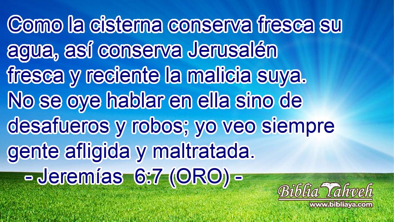  Como la cisterna conserva fresca su agua, así conserva Jerusalén fresca y reciente la malicia suya. No se oye hablar en ella sino de desafueros y robos; yo veo siempre gente afligida y maltratada. 