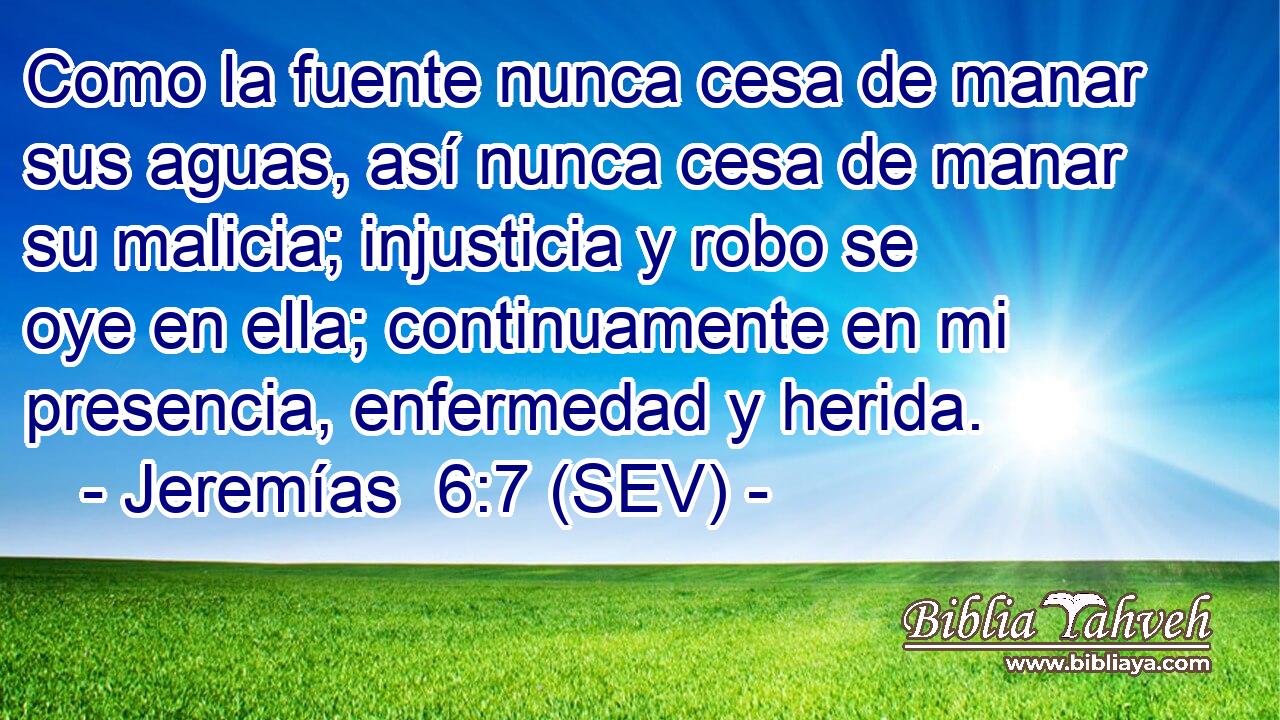 Como la fuente nunca cesa de manar sus aguas, así nunca cesa de manar su malicia; injusticia y robo se oye en ella; continuamente en mi presencia, enfermedad y herida.