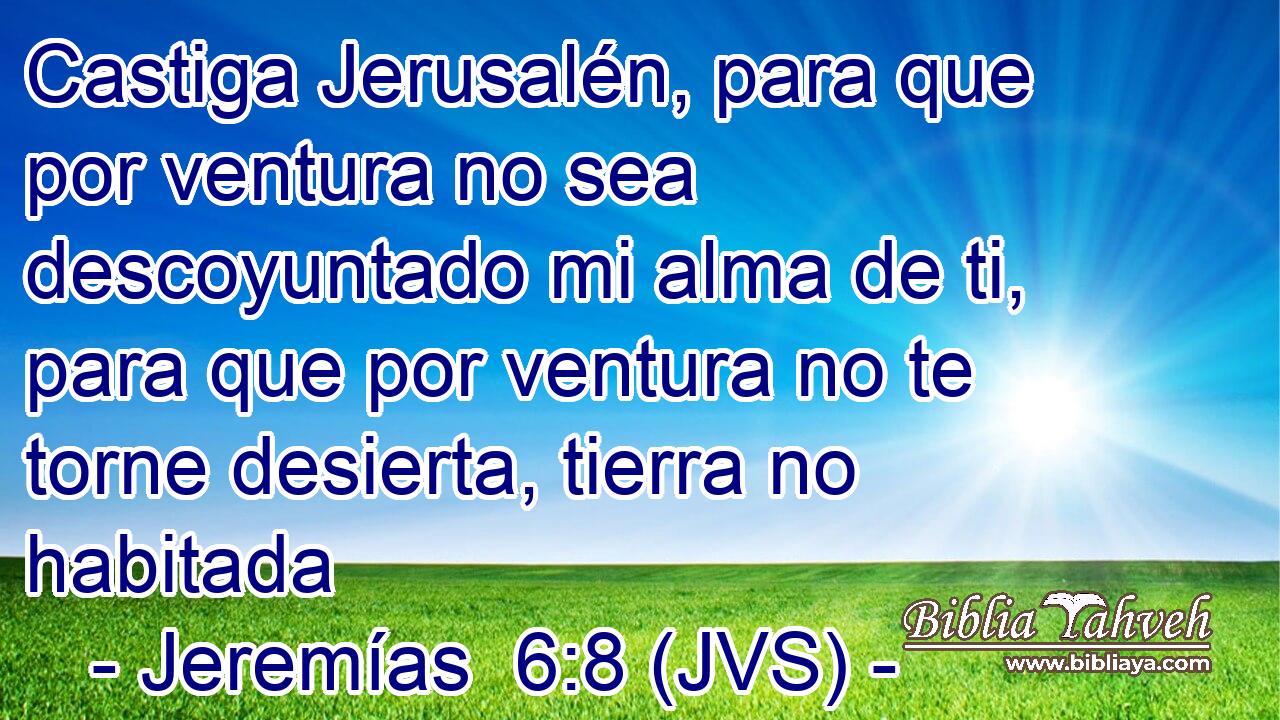 Castiga Jerusalén, para que por ventura no sea descoyuntado mi alma de ti, para que por ventura no te torne desierta, tierra no habitada
