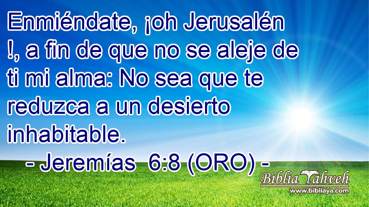 Enmiéndate, ¡oh Jerusalén !, a fin de que no se aleje de ti mi alma: No sea que te reduzca a un desierto inhabitable. 