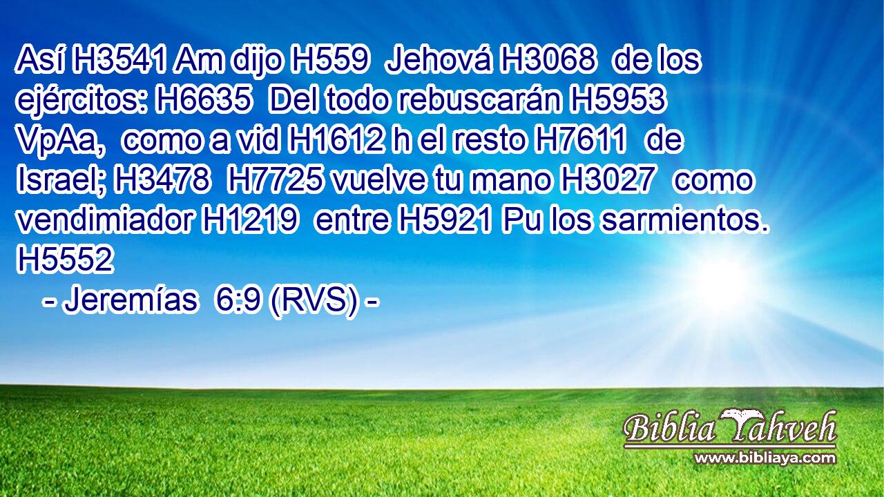 Así H3541 Am dijo H559  Jehová H3068  de los ejércitos: H6635  Del todo rebuscarán H5953 VpAa,  como a vid H1612 h el resto H7611  de Israel; H3478  H7725 vuelve tu mano H3027  como vendimiador H1219  entre H5921 Pu los sarmientos. H5552  