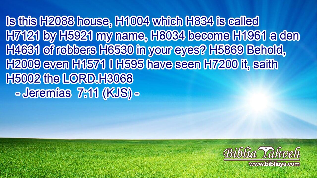 Is this H2088 house, H1004 which H834 is called H7121 by H5921 my name, H8034 become H1961 a den H4631 of robbers H6530 in your eyes? H5869 Behold, H2009 even H1571 I H595 have seen H7200 it, saith H5002 the LORD.H3068