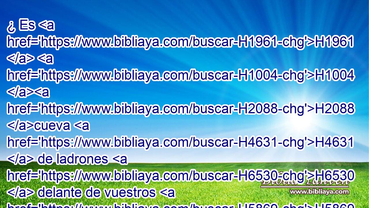 ¿ Es H1961  H1004 H2088 cueva H4631  de ladrones H6530  delante de vuestros H5869  ojos esta casa sobre H5921 Pu la cual H834 XN es invocado H7121  mi nombre? H8034  He aquí H2009 Ah que también H1571 CG yo H595  lo veo, H7200  dice H5002  Jehová. H3069  