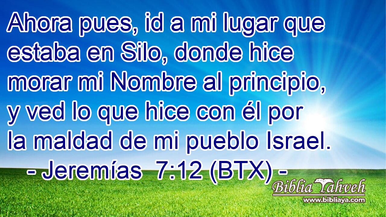 Ahora pues, id a mi lugar que estaba en Silo, donde hice morar mi Nombre al principio, y ved lo que hice con él por la maldad de mi pueblo Israel.