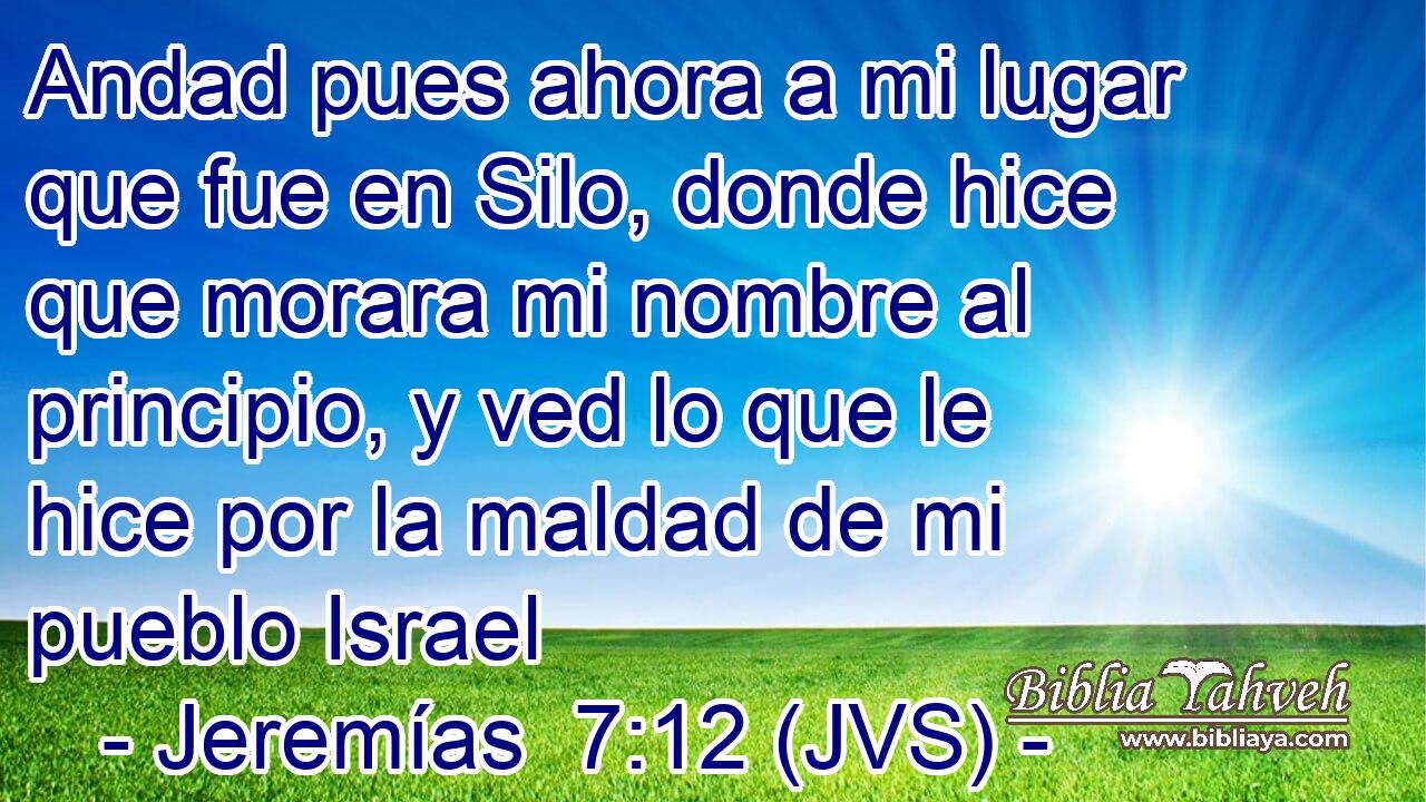 Andad pues ahora a mi lugar que fue en Silo, donde hice que morara mi nombre al principio, y ved lo que le hice por la maldad de mi pueblo Israel