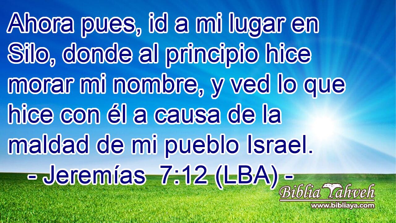 Ahora pues, id a mi lugar en Silo, donde al principio hice morar mi nombre, y ved lo que hice con él a causa de la maldad de mi pueblo Israel.
