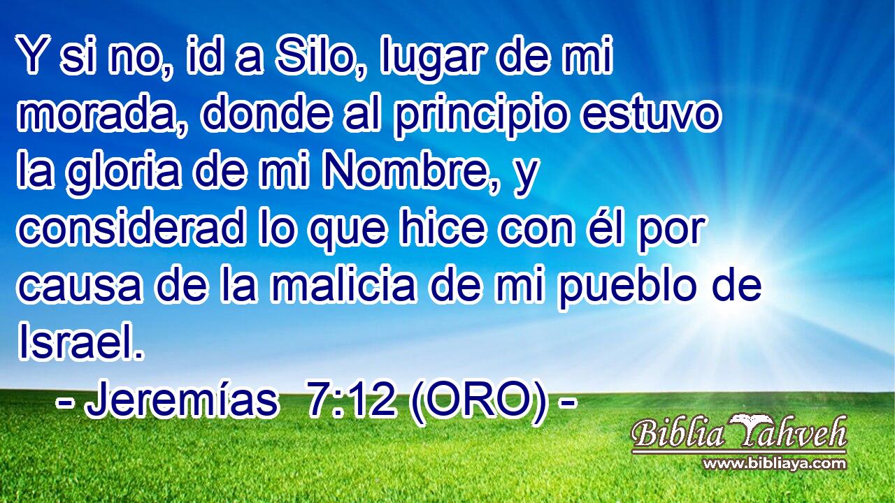  Y si no, id a Silo, lugar de mi morada, donde al principio estuvo la gloria de mi Nombre, y considerad lo que hice con él por causa de la malicia de mi pueblo de Israel. 
