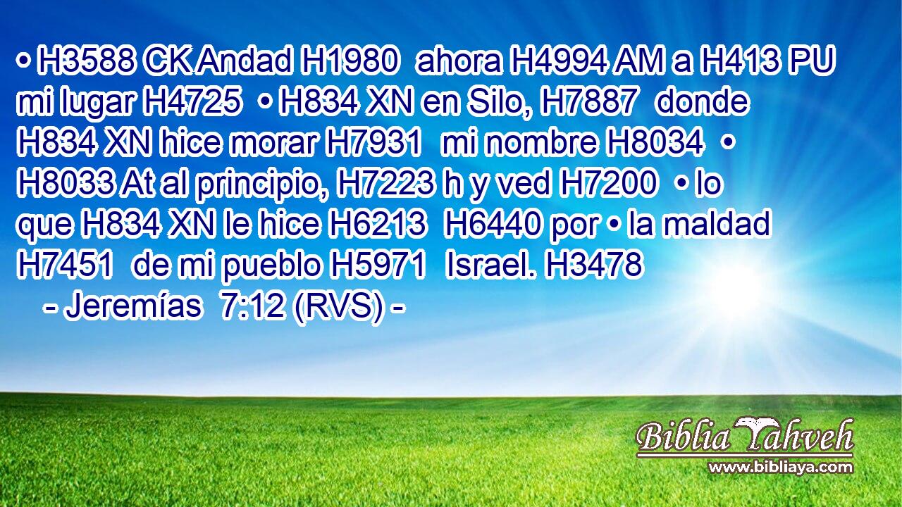 • H3588 CK Andad H1980  ahora H4994 AM a H413 PU mi lugar H4725  • H834 XN en Silo, H7887  donde H834 XN hice morar H7931  mi nombre H8034  • H8033 At al principio, H7223 h y ved H7200  • lo que H834 XN le hice H6213  H6440 por • la maldad H7451  de mi pueblo H5971  Israel. H3478  