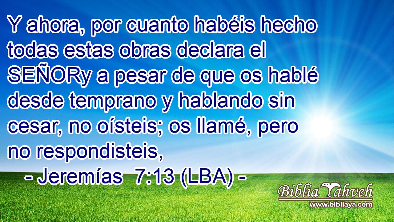 Y ahora, por cuanto habéis hecho todas estas obras declara el SEÑORy a pesar de que os hablé desde temprano y hablando sin cesar, no oísteis; os llamé, pero no respondisteis,