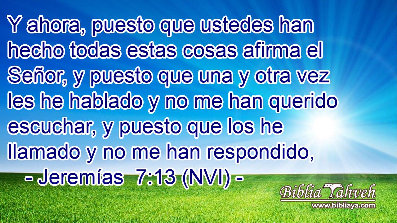  Y ahora, puesto que ustedes han hecho todas estas cosas afirma el Señor, y puesto que una y otra vez les he hablado y no me han querido escuchar, y puesto que los he llamado y no me han respondido, 