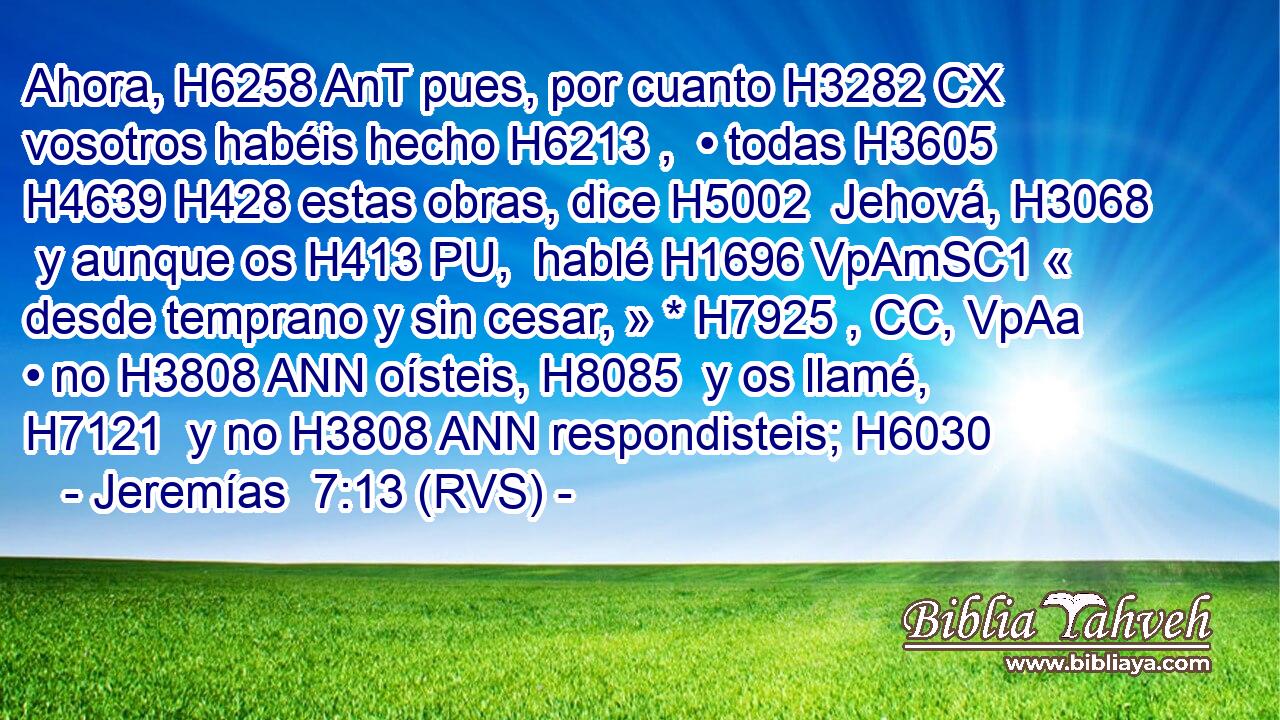Ahora, H6258 AnT pues, por cuanto H3282 CX vosotros habéis hecho H6213 ,  • todas H3605  H4639 H428 estas obras, dice H5002  Jehová, H3068  y aunque os H413 PU,  hablé H1696 VpAmSC1 « desde temprano y sin cesar, » * H7925 , CC, VpAa • no H3808 ANN oísteis, H8085  y os llamé, H7121  y no H3808 ANN respondisteis; H6030  