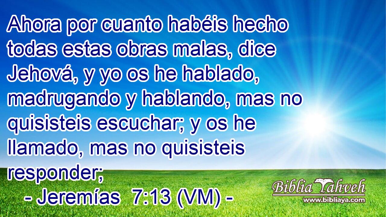  Ahora por cuanto habéis hecho todas estas obras malas, dice Jehová, y yo os he hablado, madrugando y hablando, mas no quisisteis escuchar; y os he llamado, mas no quisisteis responder; 