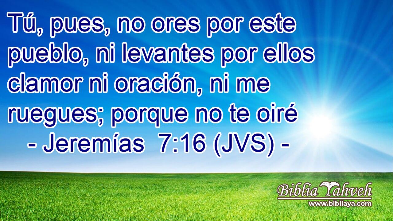 Tú, pues, no ores por este pueblo, ni levantes por ellos clamor ni oración, ni me ruegues; porque no te oiré