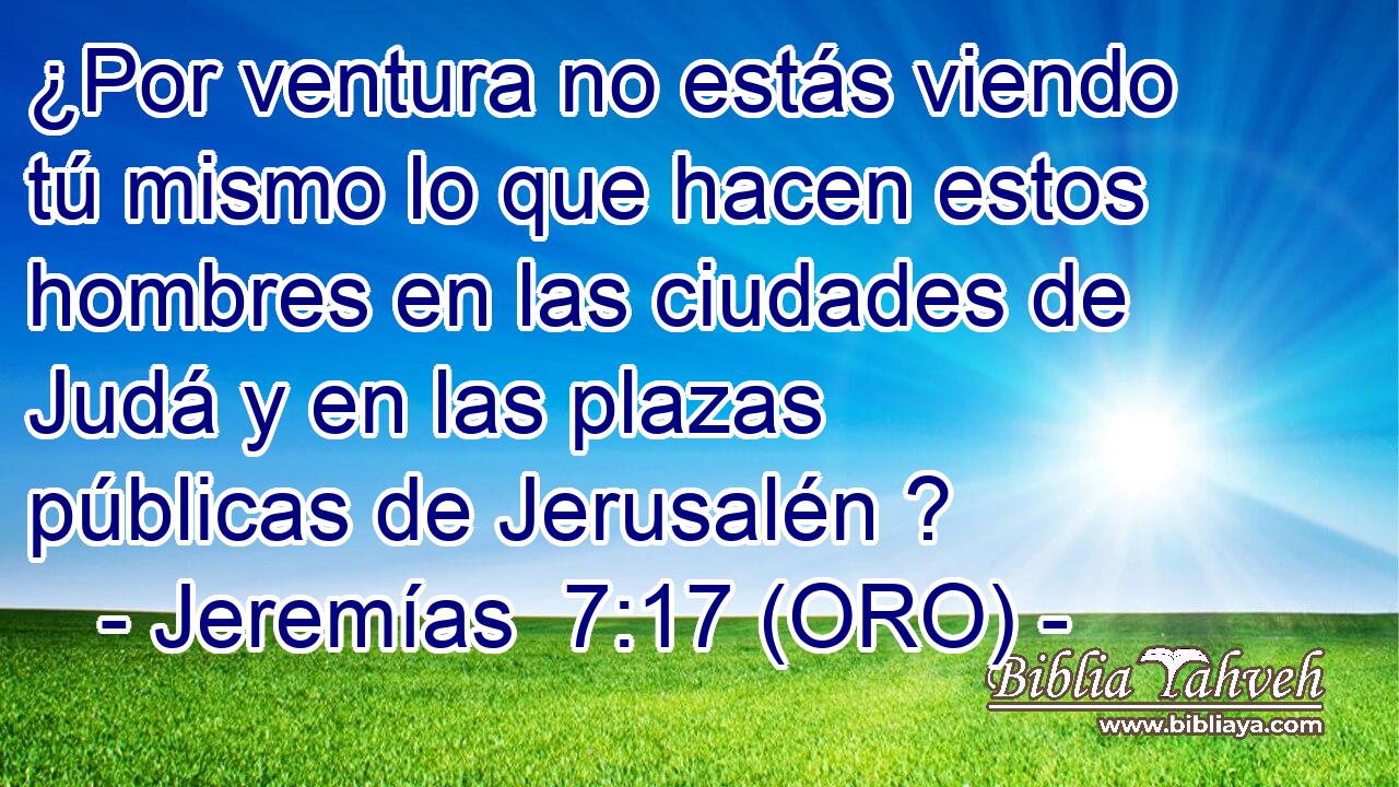  ¿Por ventura no estás viendo tú mismo lo que hacen estos hombres en las ciudades de Judá y en las plazas públicas de Jerusalén ? 