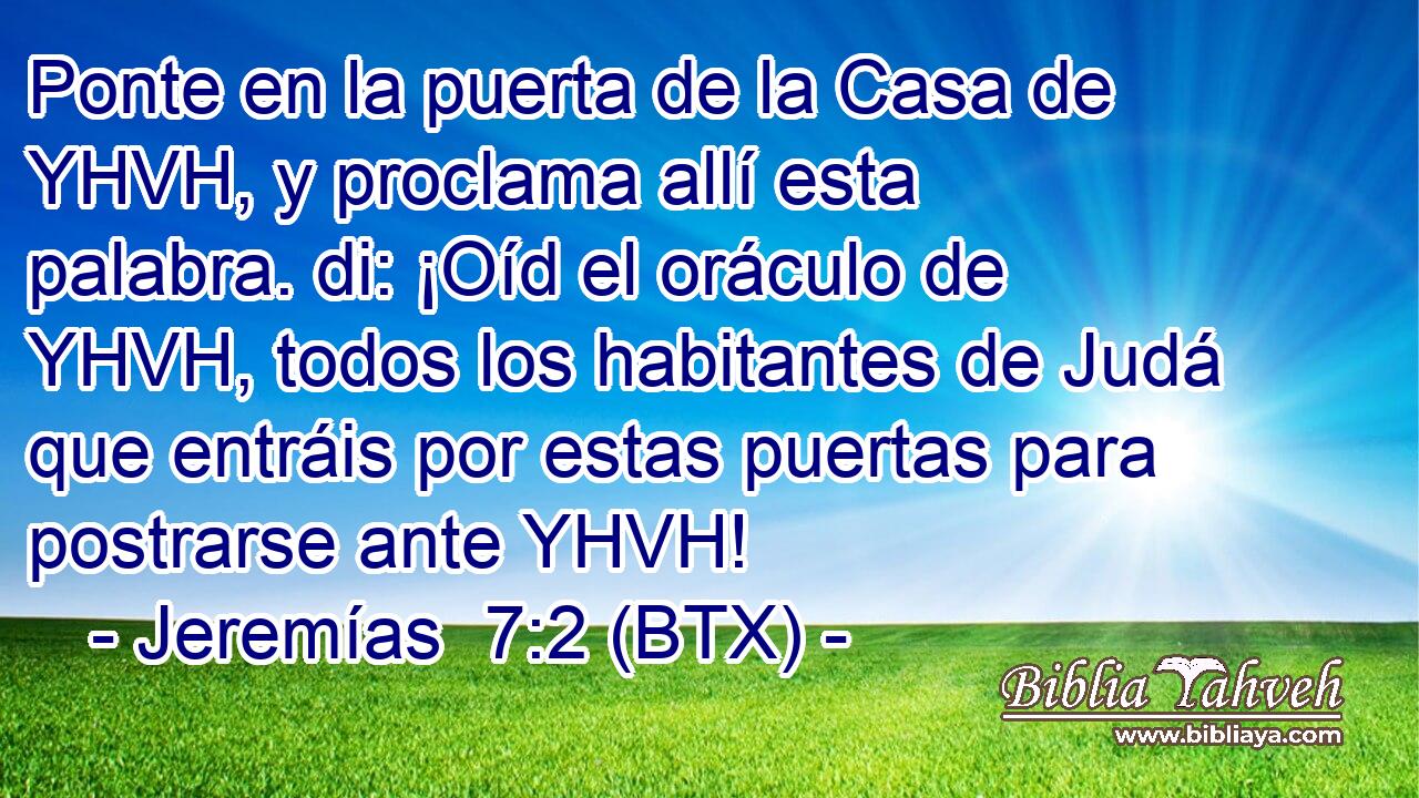 Ponte en la puerta de la Casa de YHVH, y proclama allí esta palabra. di: ¡Oíd el oráculo de YHVH, todos los habitantes de Judá que entráis por estas puertas para postrarse ante YHVH!