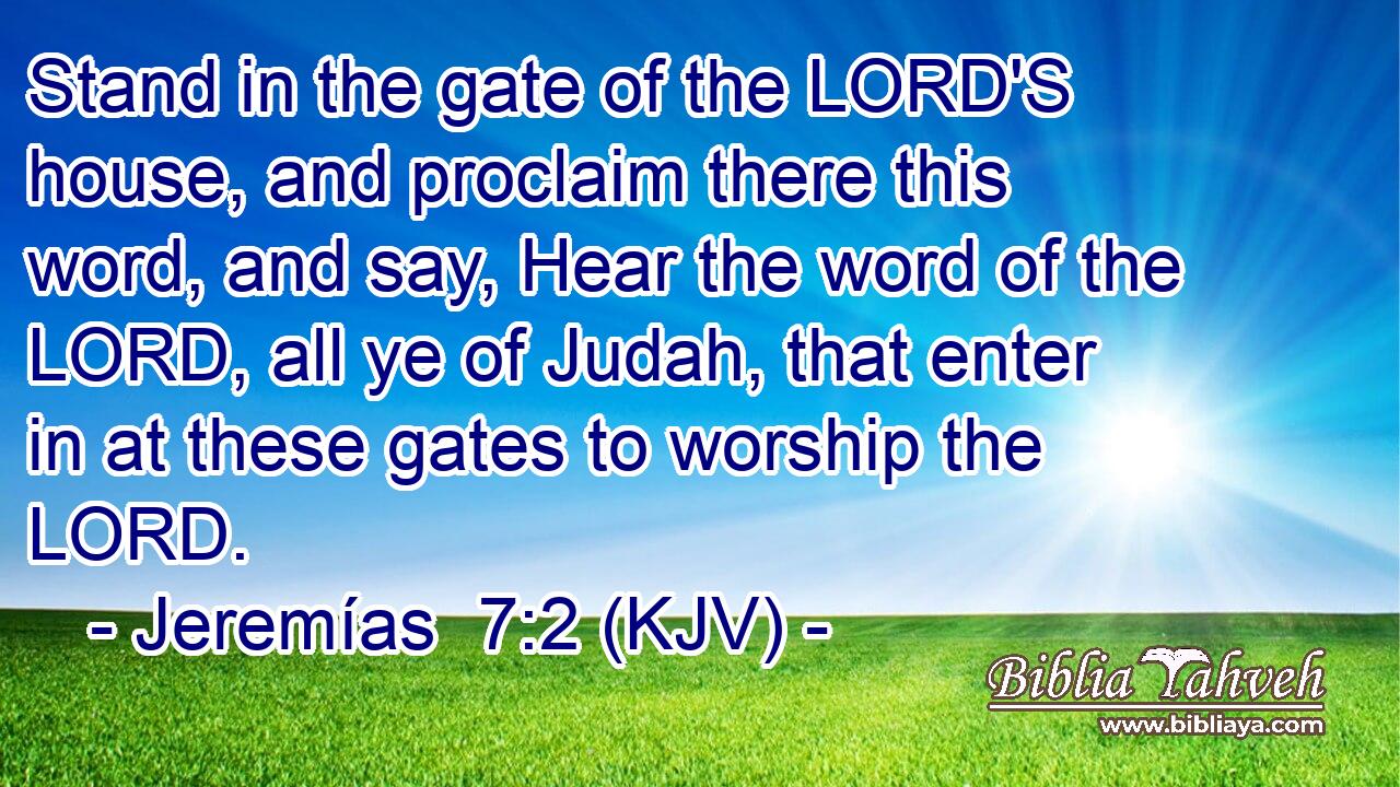 Stand in the gate of the LORD'S house, and proclaim there this word, and say, Hear the word of the LORD, all ye of Judah, that enter in at these gates to worship the LORD.