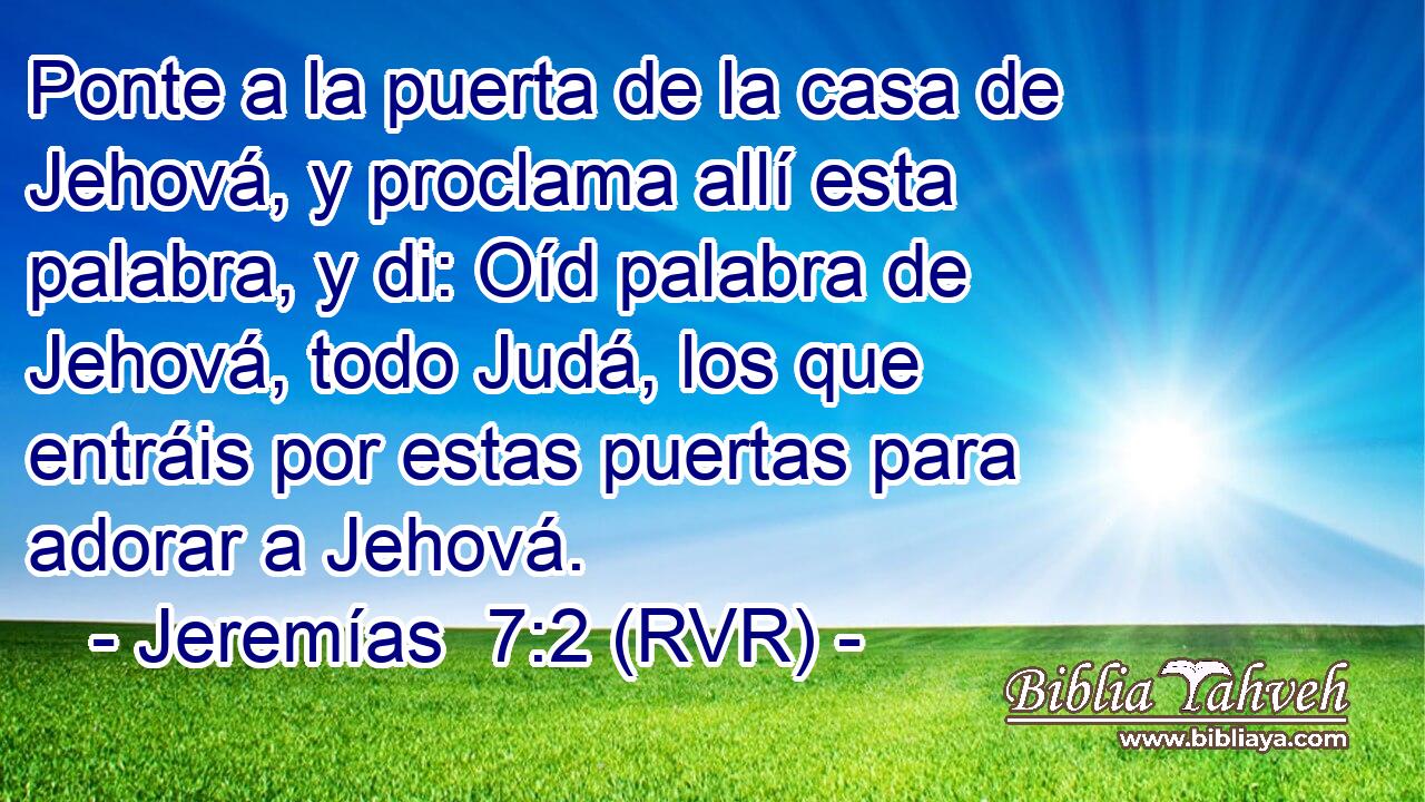 Ponte a la puerta de la casa de Jehová, y proclama allí esta palabra, y di: Oíd palabra de Jehová, todo Judá, los que entráis por estas puertas para adorar a Jehová.