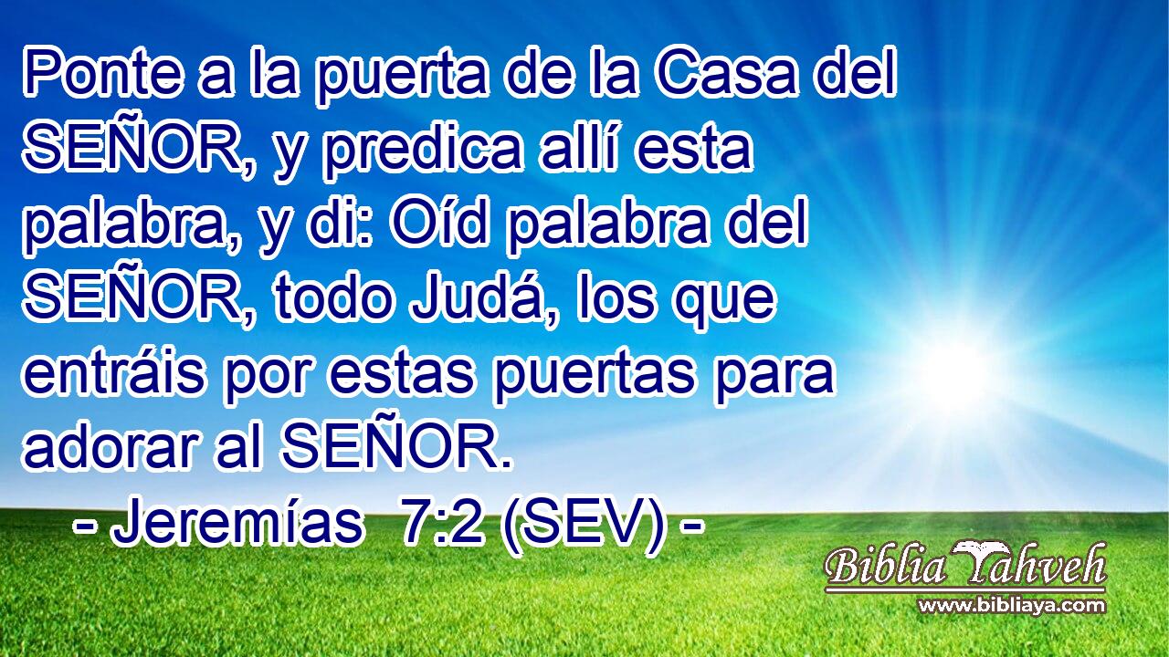 Ponte a la puerta de la Casa del SEÑOR, y predica allí esta palabra, y di: Oíd palabra del SEÑOR, todo Judá, los que entráis por estas puertas para adorar al SEÑOR.