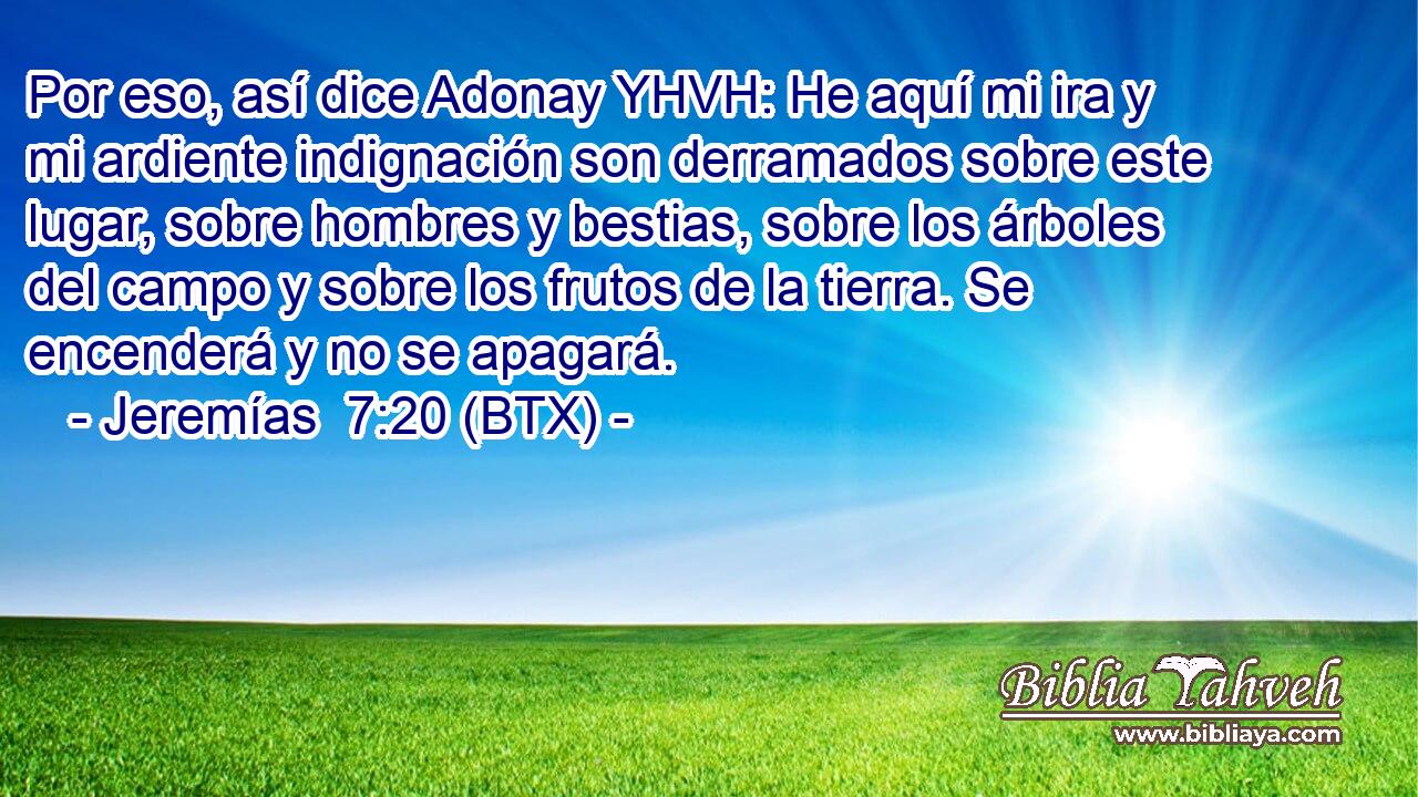 Por eso, así dice Adonay YHVH: He aquí mi ira y mi ardiente indignación son derramados sobre este lugar, sobre hombres y bestias, sobre los árboles del campo y sobre los frutos de la tierra. Se encenderá y no se apagará.
