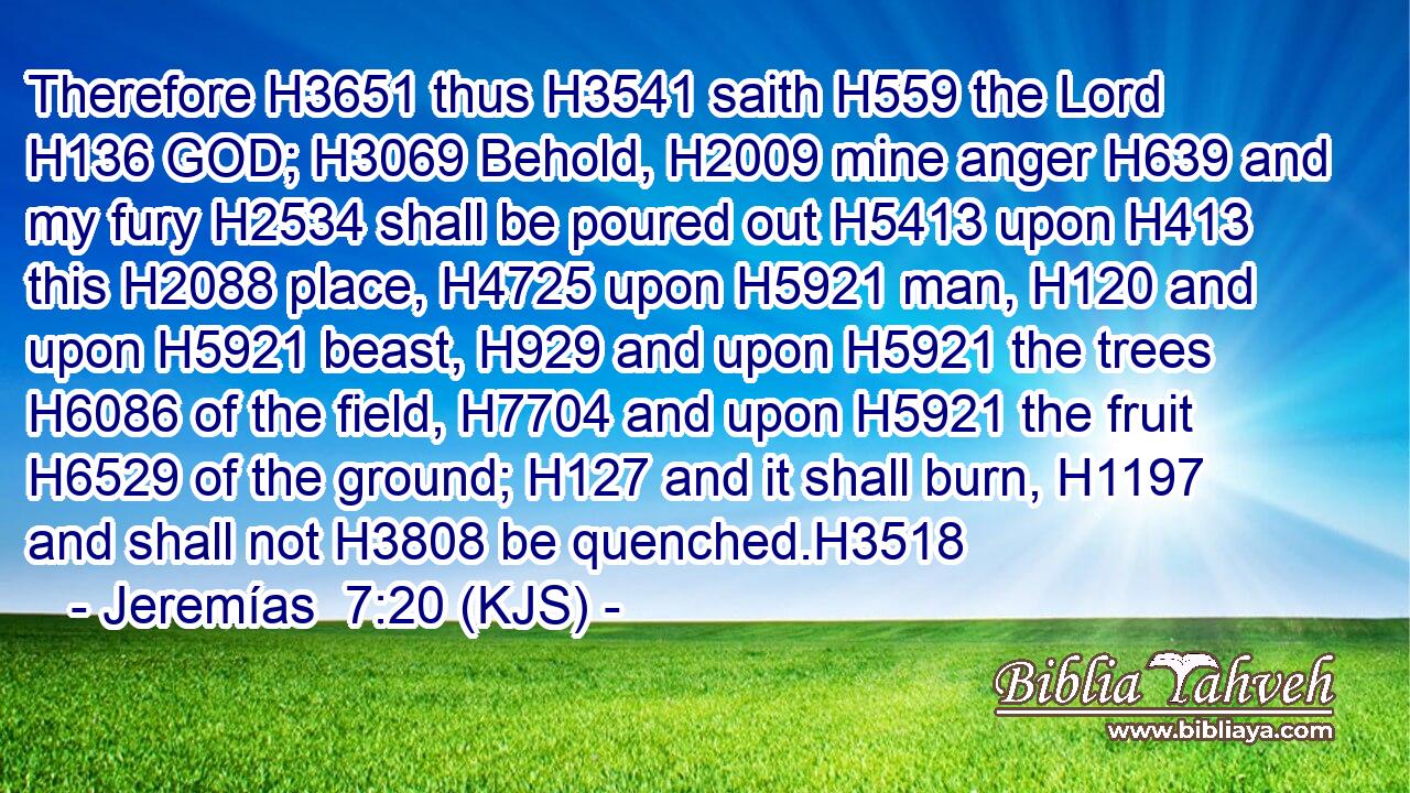 Therefore H3651 thus H3541 saith H559 the Lord H136 GOD; H3069 Behold, H2009 mine anger H639 and my fury H2534 shall be poured out H5413 upon H413 this H2088 place, H4725 upon H5921 man, H120 and upon H5921 beast, H929 and upon H5921 the trees H6086 of the field, H7704 and upon H5921 the fruit H6529 of the ground; H127 and it shall burn, H1197 and shall not H3808 be quenched.H3518