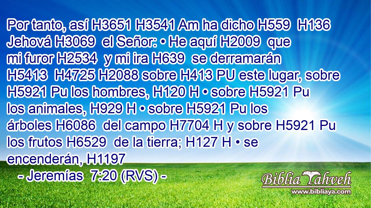 Por tanto, así H3651 H3541 Am ha dicho H559  H136 Jehová H3069  el Señor: • He aquí H2009  que mi furor H2534  y mi ira H639  se derramarán H5413  H4725 H2088 sobre H413 PU este lugar, sobre H5921 Pu los hombres, H120 H • sobre H5921 Pu los animales, H929 H • sobre H5921 Pu los árboles H6086  del campo H7704 H y sobre H5921 Pu los frutos H6529  de la tierra; H127 H • se encenderán, H1197 