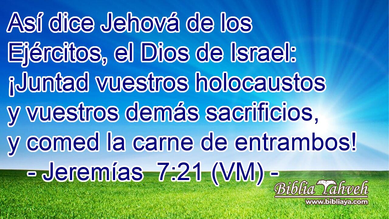  Así dice Jehová de los Ejércitos, el Dios de Israel: ¡Juntad vuestros holocaustos y vuestros demás sacrificios, y comed la carne de entrambos! 