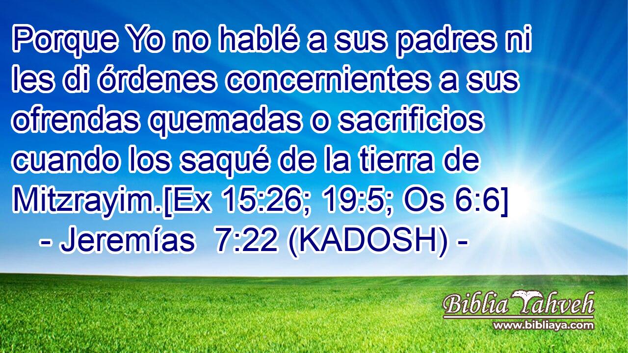  Porque Yo no hablé a sus padres ni les di órdenes concernientes a sus ofrendas quemadas o sacrificios cuando los saqué de la tierra de Mitzrayim.[Ex 15:26; 19:5; Os 6:6] 