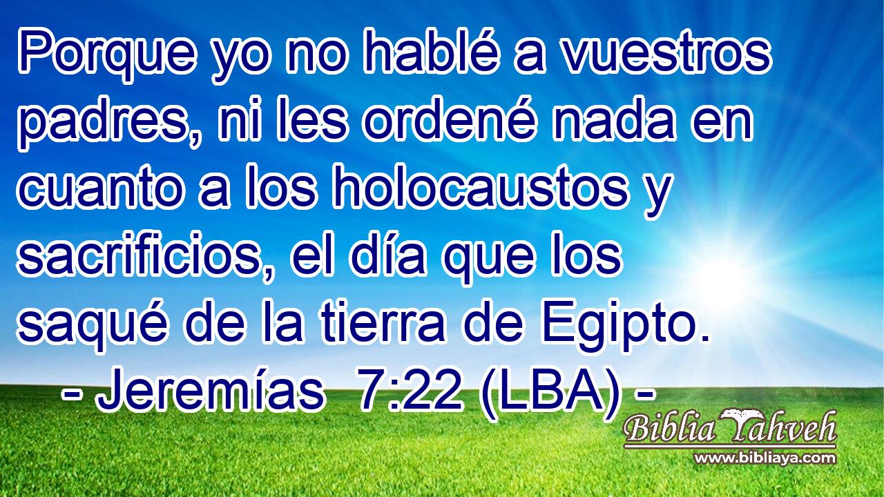 Porque yo no hablé a vuestros padres, ni les ordené nada en cuanto a los holocaustos y sacrificios, el día que los saqué de la tierra de Egipto.