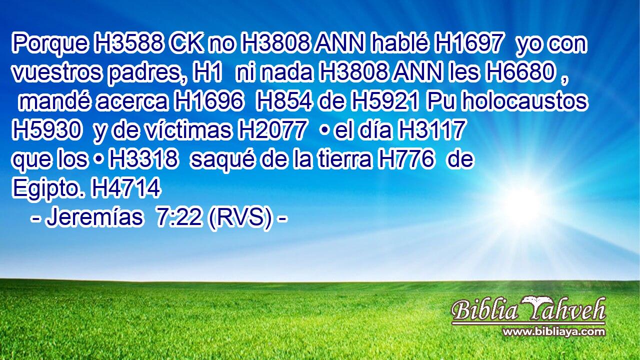 Porque H3588 CK no H3808 ANN hablé H1697  yo con vuestros padres, H1  ni nada H3808 ANN les H6680 ,  mandé acerca H1696  H854 de H5921 Pu holocaustos H5930  y de víctimas H2077  • el día H3117  que los • H3318  saqué de la tierra H776  de Egipto. H4714  