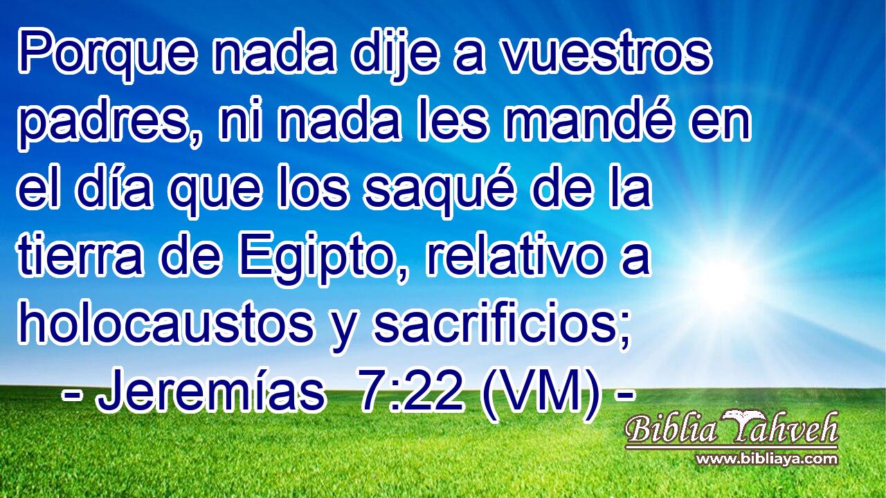  Porque nada dije a vuestros padres, ni nada les mandé en el día que los saqué de la tierra de Egipto, relativo a holocaustos y sacrificios; 