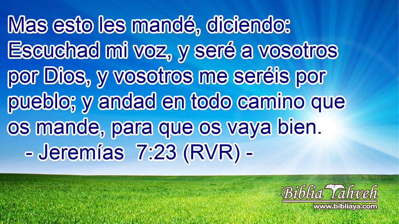 Mas esto les mandé, diciendo: Escuchad mi voz, y seré a vosotros por Dios, y vosotros me seréis por pueblo; y andad en todo camino que os mande, para que os vaya bien.
