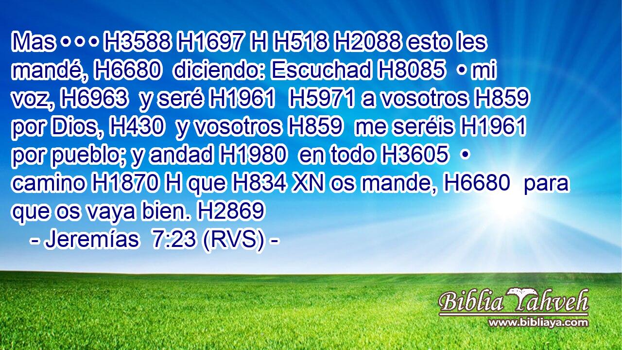 Mas • • • H3588 H1697 H H518 H2088 esto les mandé, H6680  diciendo: Escuchad H8085  • mi voz, H6963  y seré H1961  H5971 a vosotros H859  por Dios, H430  y vosotros H859  me seréis H1961  por pueblo; y andad H1980  en todo H3605  • camino H1870 H que H834 XN os mande, H6680  para que os vaya bien. H2869  
