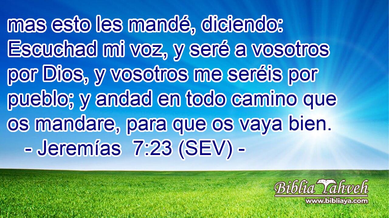 mas esto les mandé, diciendo: Escuchad mi voz, y seré a vosotros por Dios, y vosotros me seréis por pueblo; y andad en todo camino que os mandare, para que os vaya bien.