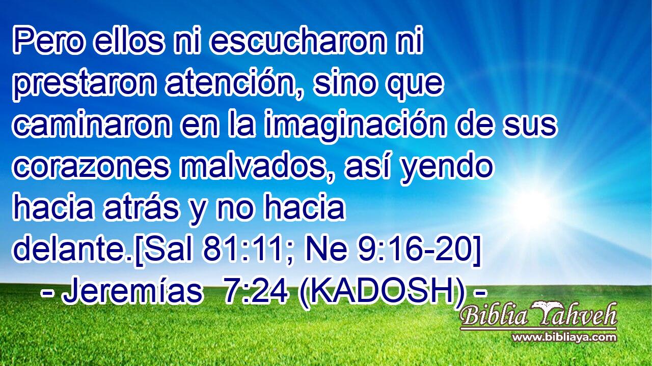  Pero ellos ni escucharon ni prestaron atención, sino que caminaron en la imaginación de sus corazones malvados, así yendo hacia atrás y no hacia delante.[Sal 81:11; Ne 9:16-20] 