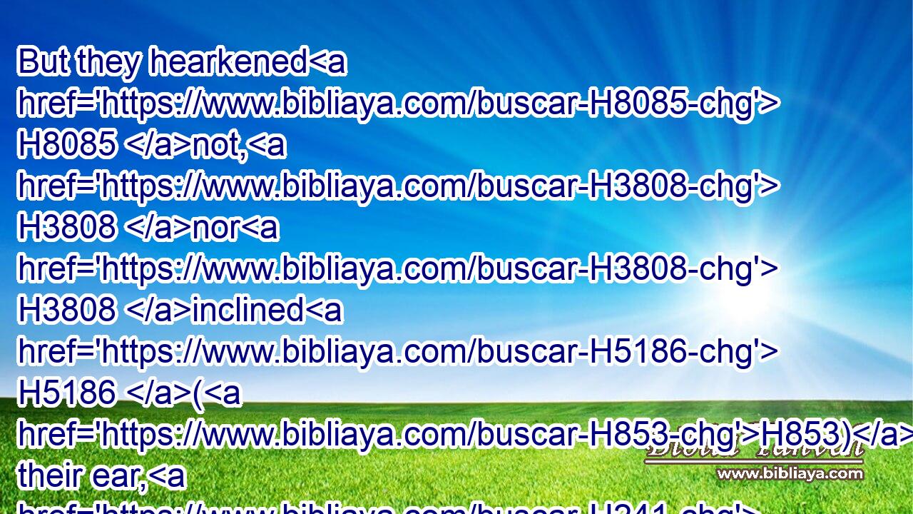 But they hearkened H8085 not, H3808 nor H3808 inclined H5186 (H853) their ear, H241 but walked H1980 in the counsels H4156 and in the imagination H8307 of their evil H7451 heart, H3820 and went H1961 backward, H268 and not H3808 forward.H6440