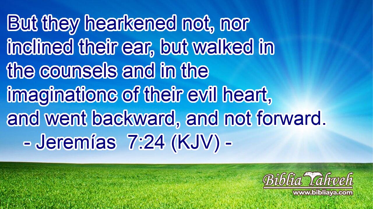 But they hearkened not, nor inclined their ear, but walked in the counsels and in the imaginationc of their evil heart, and went backward, and not forward.
