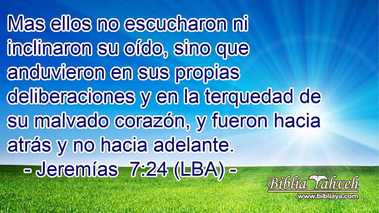 Mas ellos no escucharon ni inclinaron su oído, sino que anduvieron en sus propias deliberaciones y en la terquedad de su malvado corazón, y fueron hacia atrás y no hacia adelante.