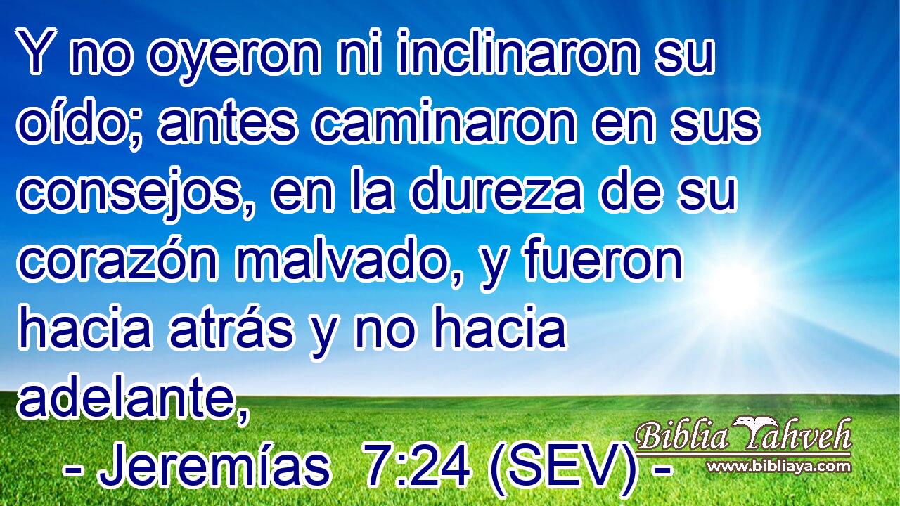 Y no oyeron ni inclinaron su oído; antes caminaron en sus consejos, en la dureza de su corazón malvado, y fueron hacia atrás y no hacia adelante,