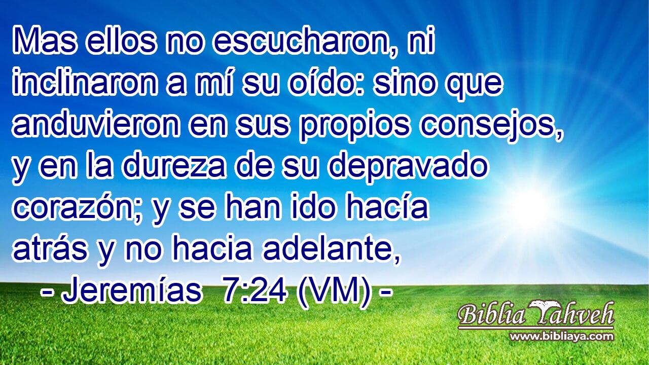  Mas ellos no escucharon, ni inclinaron a mí su oído: sino que anduvieron en sus propios consejos, y en la dureza de su depravado corazón; y se han ido hacía atrás y no hacia adelante, 