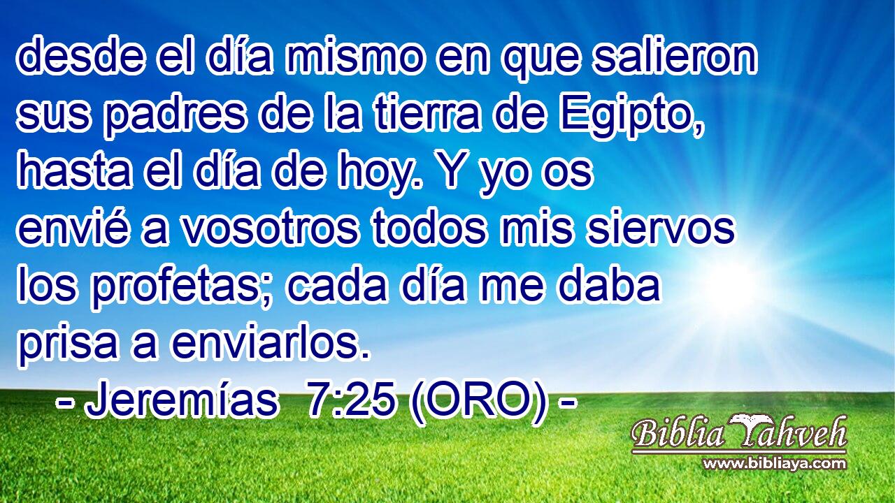  desde el día mismo en que salieron sus padres de la tierra de Egipto, hasta el día de hoy. Y yo os envié a vosotros todos mis siervos los profetas; cada día me daba prisa a enviarlos. 