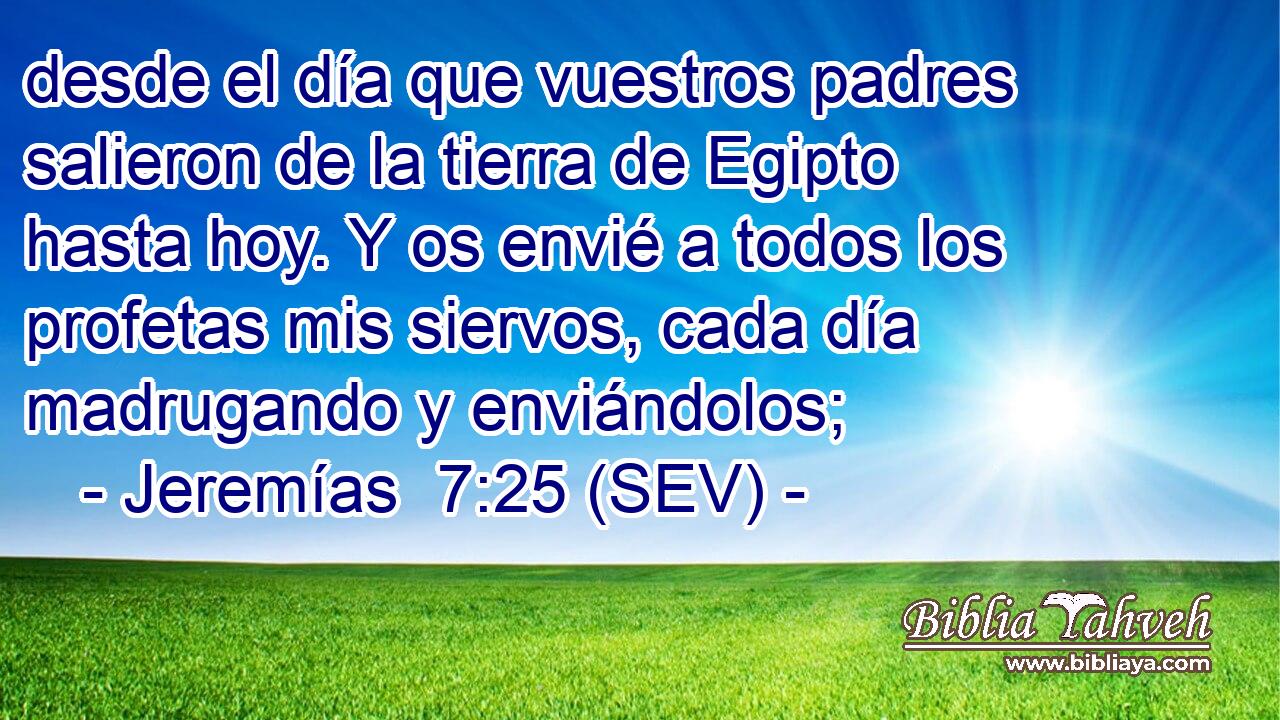 desde el día que vuestros padres salieron de la tierra de Egipto hasta hoy. Y os envié a todos los profetas mis siervos, cada día madrugando y enviándolos;