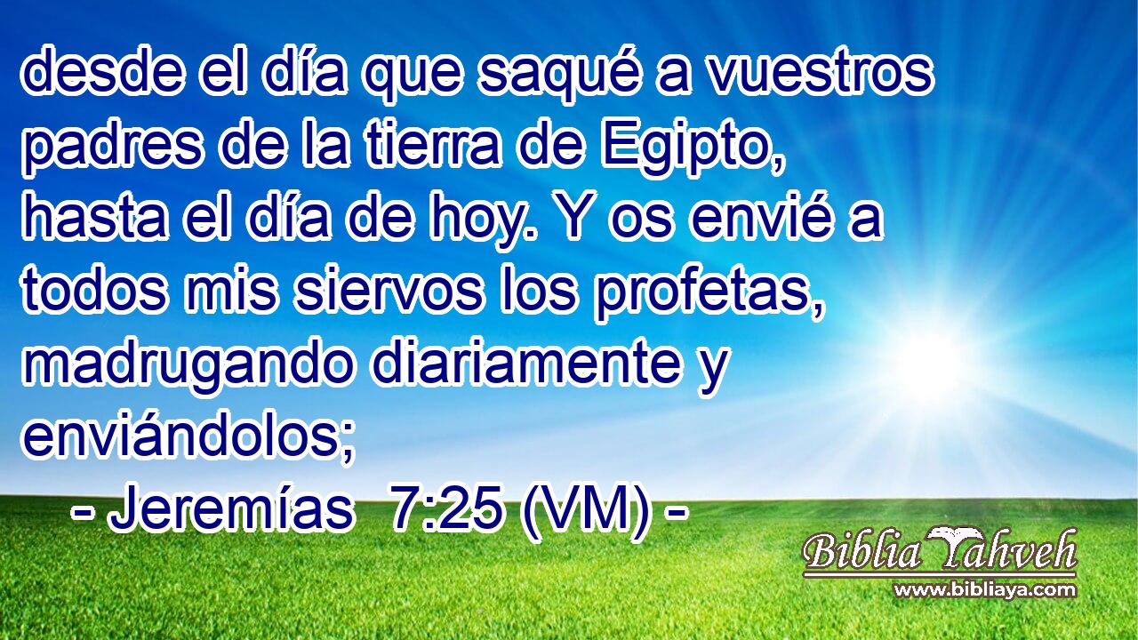  desde el día que saqué a vuestros padres de la tierra de Egipto, hasta el día de hoy. Y os envié a todos mis siervos los profetas, madrugando diariamente y enviándolos; 
