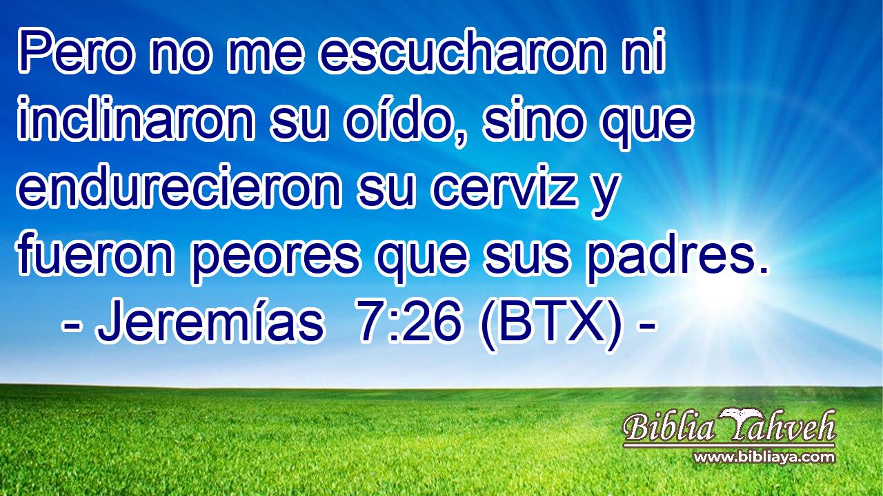 Pero no me escucharon ni inclinaron su oído, sino que endurecieron su cerviz y fueron peores que sus padres.