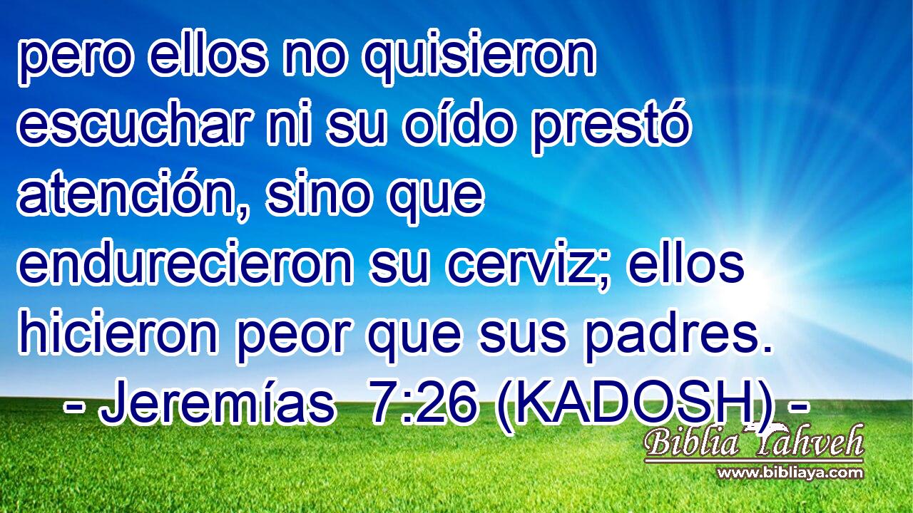  pero ellos no quisieron escuchar ni su oído prestó atención, sino que endurecieron su cerviz; ellos hicieron peor que sus padres. 