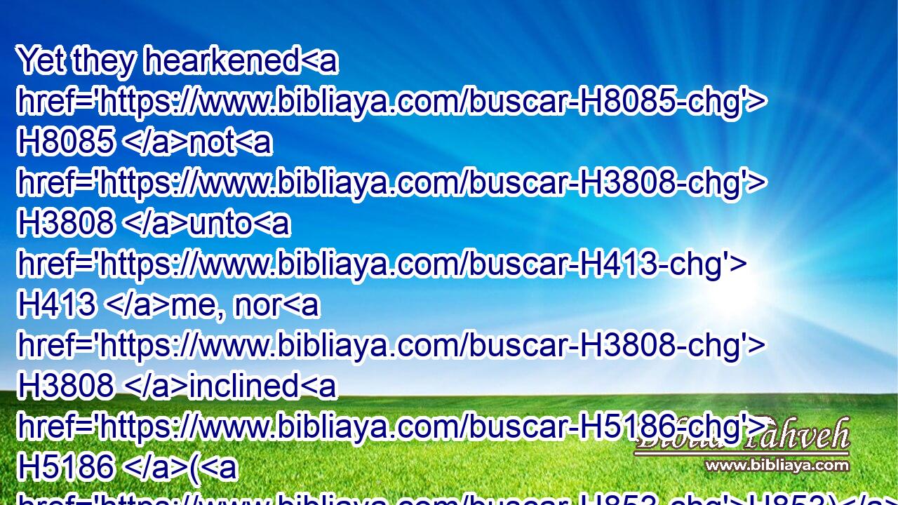 Yet they hearkened H8085 not H3808 unto H413 me, nor H3808 inclined H5186 (H853) their ear, H241 but hardened H7185 (H853) their neck: H6203 they did worse H7489 than their fathers. H4480 H1