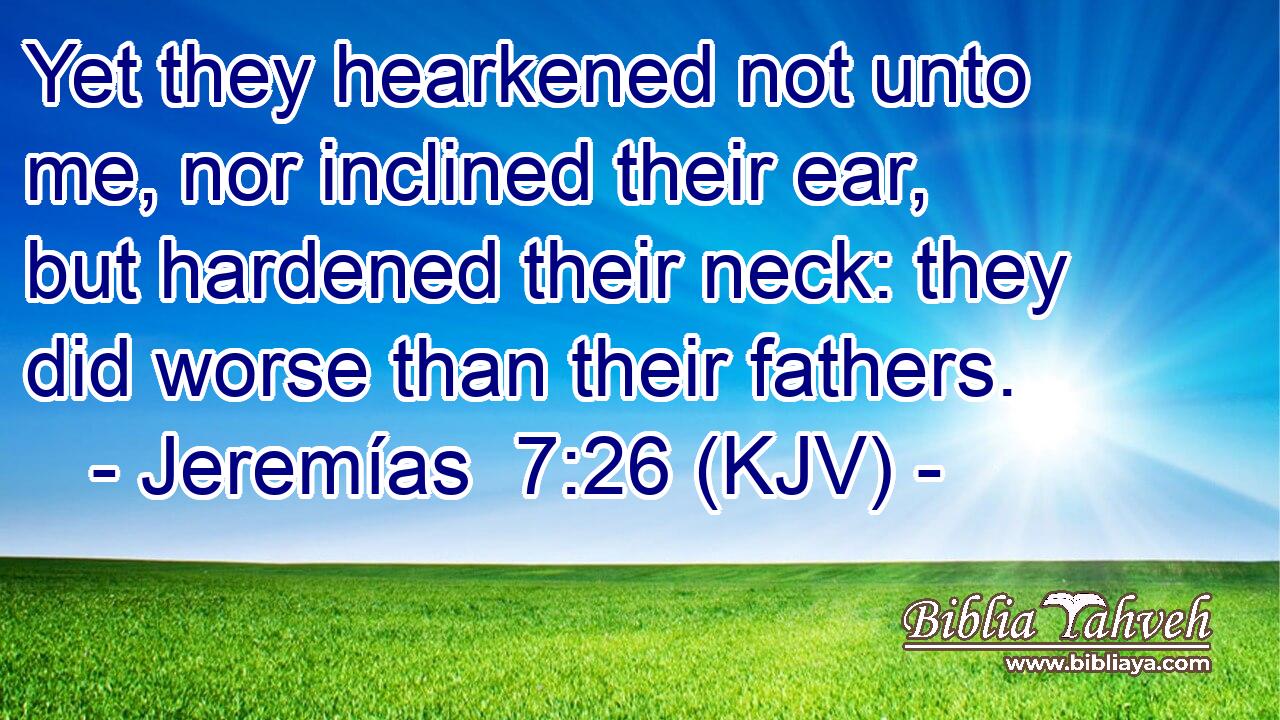 Yet they hearkened not unto me, nor inclined their ear, but hardened their neck: they did worse than their fathers.