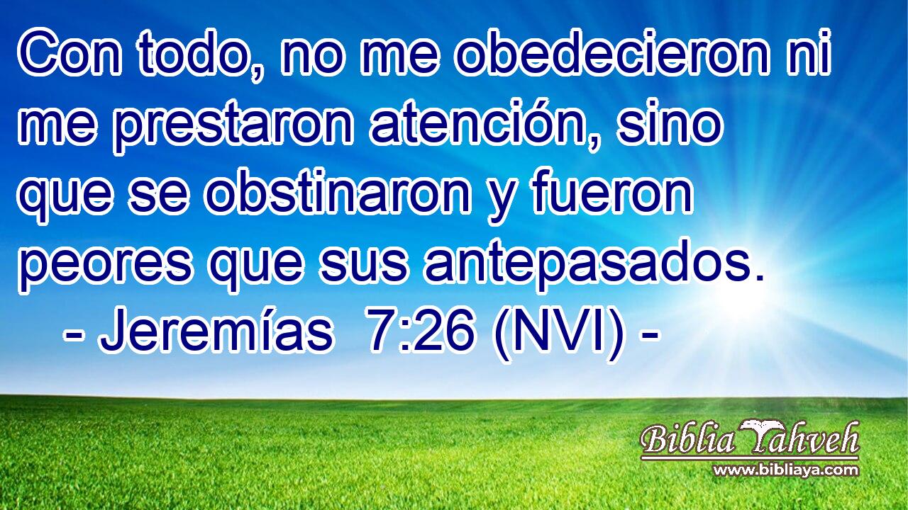  Con todo, no me obedecieron ni me prestaron atención, sino que se obstinaron y fueron peores que sus antepasados. 