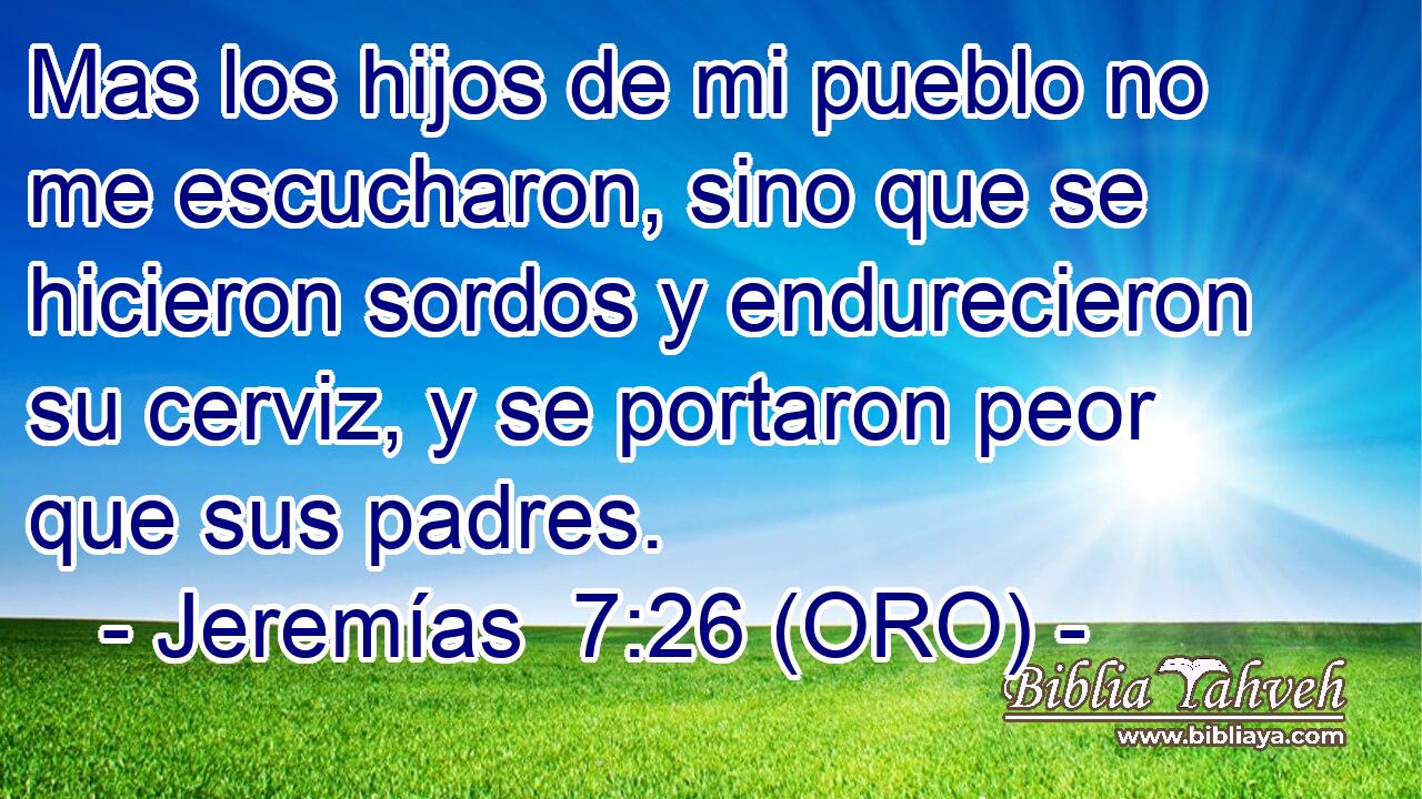  Mas los hijos de mi pueblo no me escucharon, sino que se hicieron sordos y endurecieron su cerviz, y se portaron peor que sus padres. 